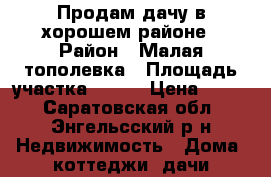 Продам дачу в хорошем районе › Район ­ Малая тополевка › Площадь участка ­ 940 › Цена ­ 100 - Саратовская обл., Энгельсский р-н Недвижимость » Дома, коттеджи, дачи продажа   